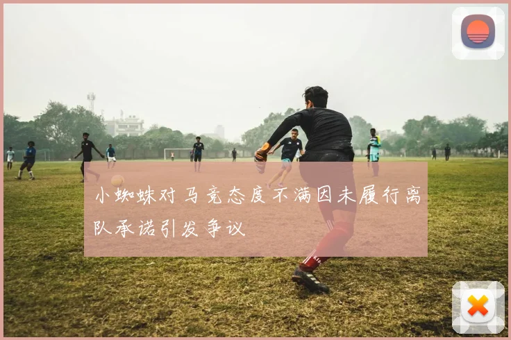 小蜘蛛对马竞态度不满因未履行离队承诺引发争议