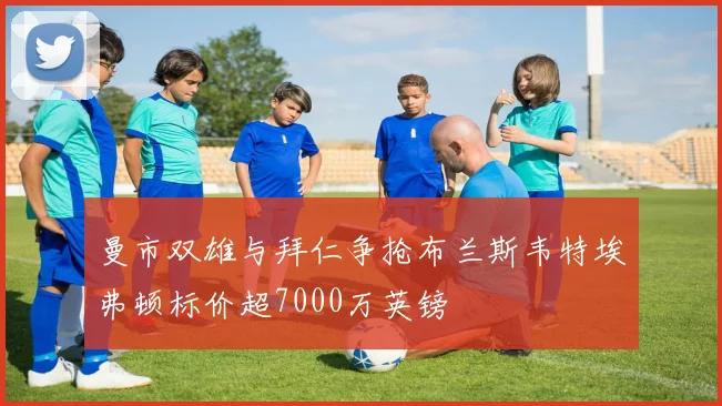 曼市双雄与拜仁争抢布兰斯韦特埃弗顿标价超7000万英镑
