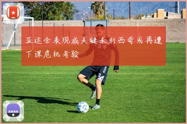 亚运会表现成关键米利西奇或再遭下课危机考验