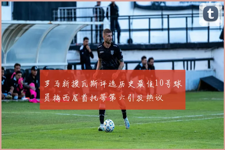 罗马新援瓦斯评选历史最佳10号球员梅西居首托蒂第六引发热议