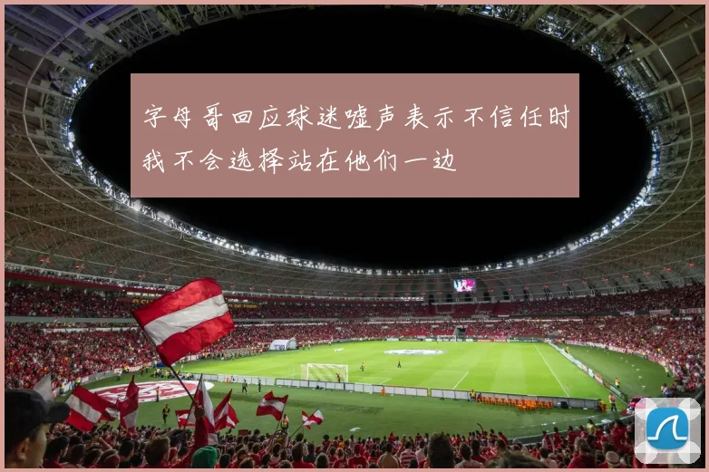 字母哥回应球迷嘘声表示不信任时我不会选择站在他们一边
