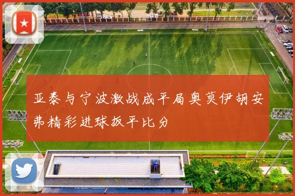 亚泰与宁波激战成平局奥莫伊胡安弗精彩进球扳平比分