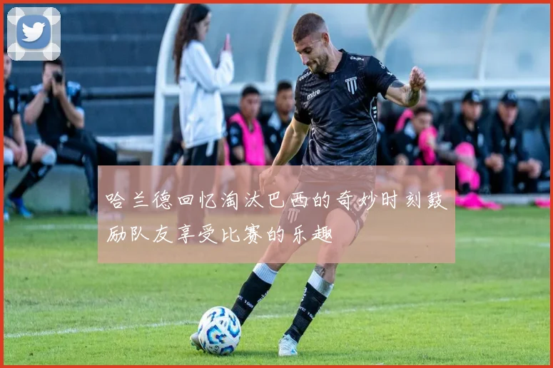 哈兰德回忆淘汰巴西的奇妙时刻鼓励队友享受比赛的乐趣
