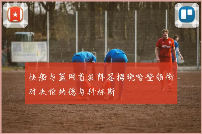 快船与篮网首发阵容揭晓哈登领衔对决伦纳德与科林斯