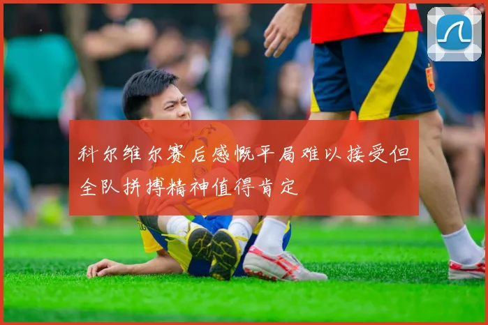 科尔维尔赛后感慨平局难以接受但全队拼搏精神值得肯定