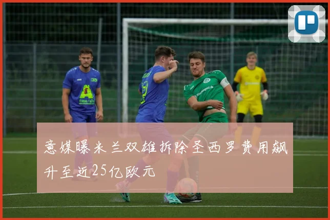 意媒曝米兰双雄拆除圣西罗费用飙升至近25亿欧元