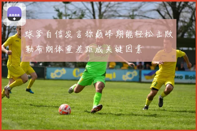 球爹自信发言称巅峰期能轻松击败勒布朗体重差距成关键因素