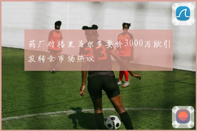 药厂对格里马尔多要价3000万欧引发转会市场热议