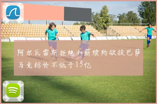 阿尔瓦雷斯拒绝加薪续约欲投巴萨马竞标价不低于15亿