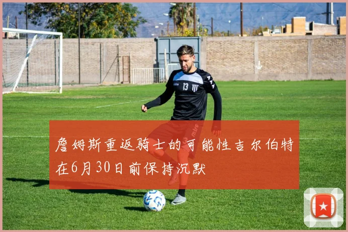 詹姆斯重返骑士的可能性吉尔伯特在6月30日前保持沉默