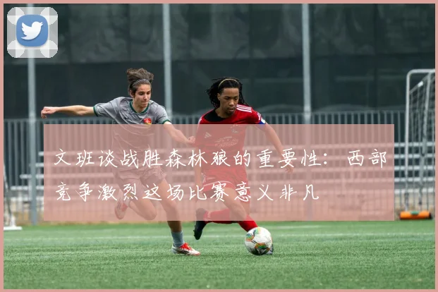 文班谈战胜森林狼的重要性：西部竞争激烈这场比赛意义非凡