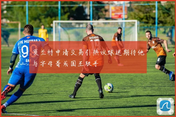 莫兰特申请交易引热议球迷期待他与字母哥或国王联手