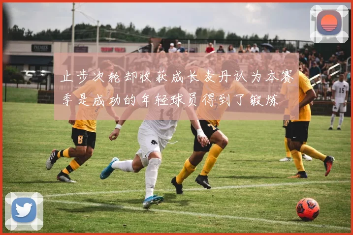 止步次轮却收获成长麦丹认为本赛季是成功的年轻球员得到了锻炼