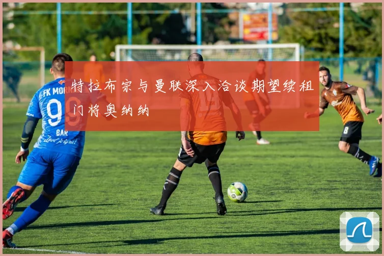特拉布宗与曼联深入洽谈期望续租门将奥纳纳