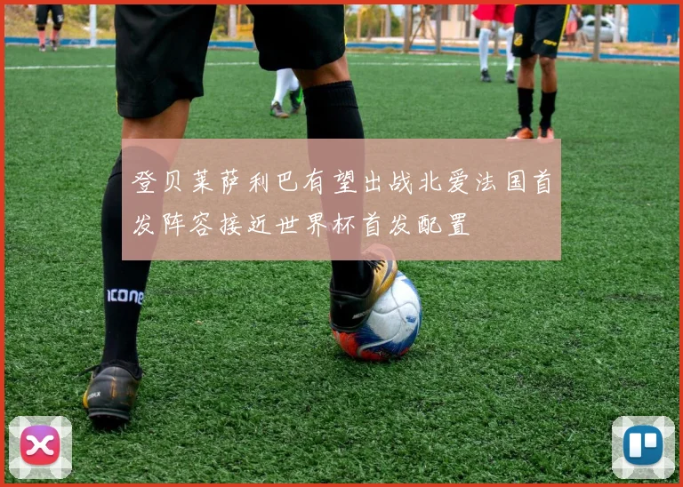 登贝莱萨利巴有望出战北爱法国首发阵容接近世界杯首发配置