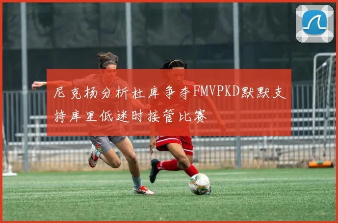 尼克杨分析杜库争夺FMVPKD默默支持库里低迷时接管比赛