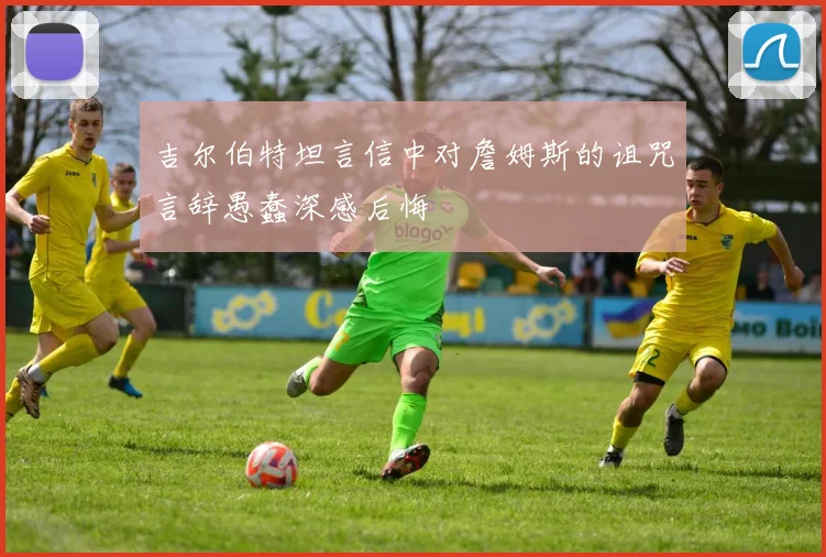 吉尔伯特坦言信中对詹姆斯的诅咒言辞愚蠢深感后悔