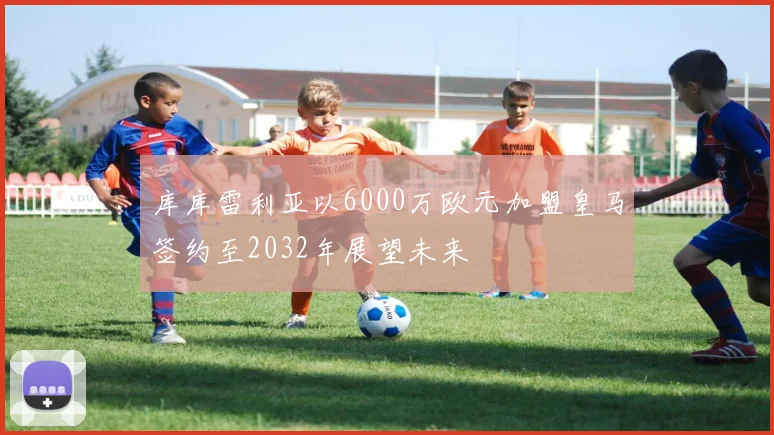 库库雷利亚以6000万欧元加盟皇马签约至2032年展望未来