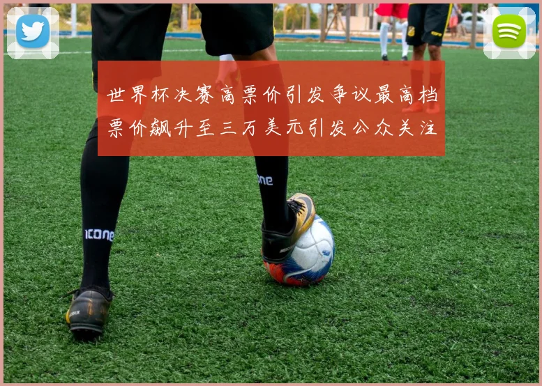 世界杯决赛高票价引发争议最高档票价飙升至三万美元引发公众关注