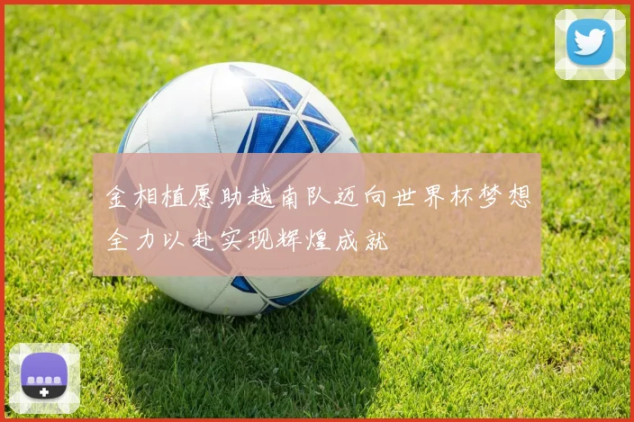 金相植愿助越南队迈向世界杯梦想全力以赴实现辉煌成就